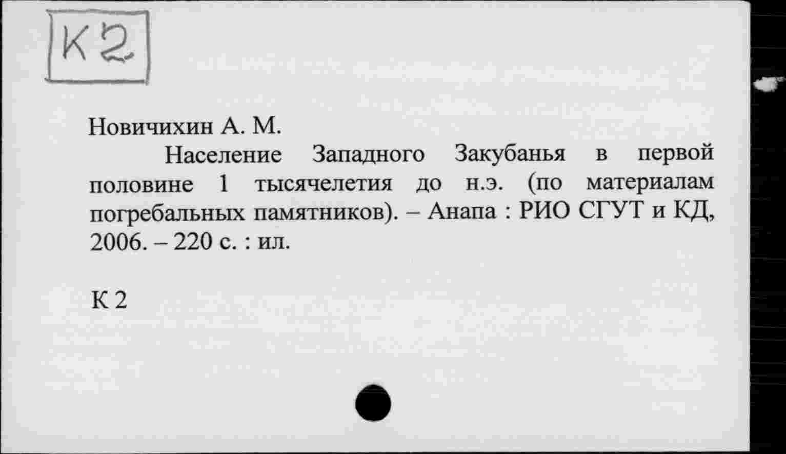 ﻿Новичихин А. М.
Население Западного Закубанья в первой половине 1 тысячелетия до н.э. (по материалам погребальных памятников). - Анапа : РИО СГУТ и КД, 2006. - 220 с. : ил.
К2